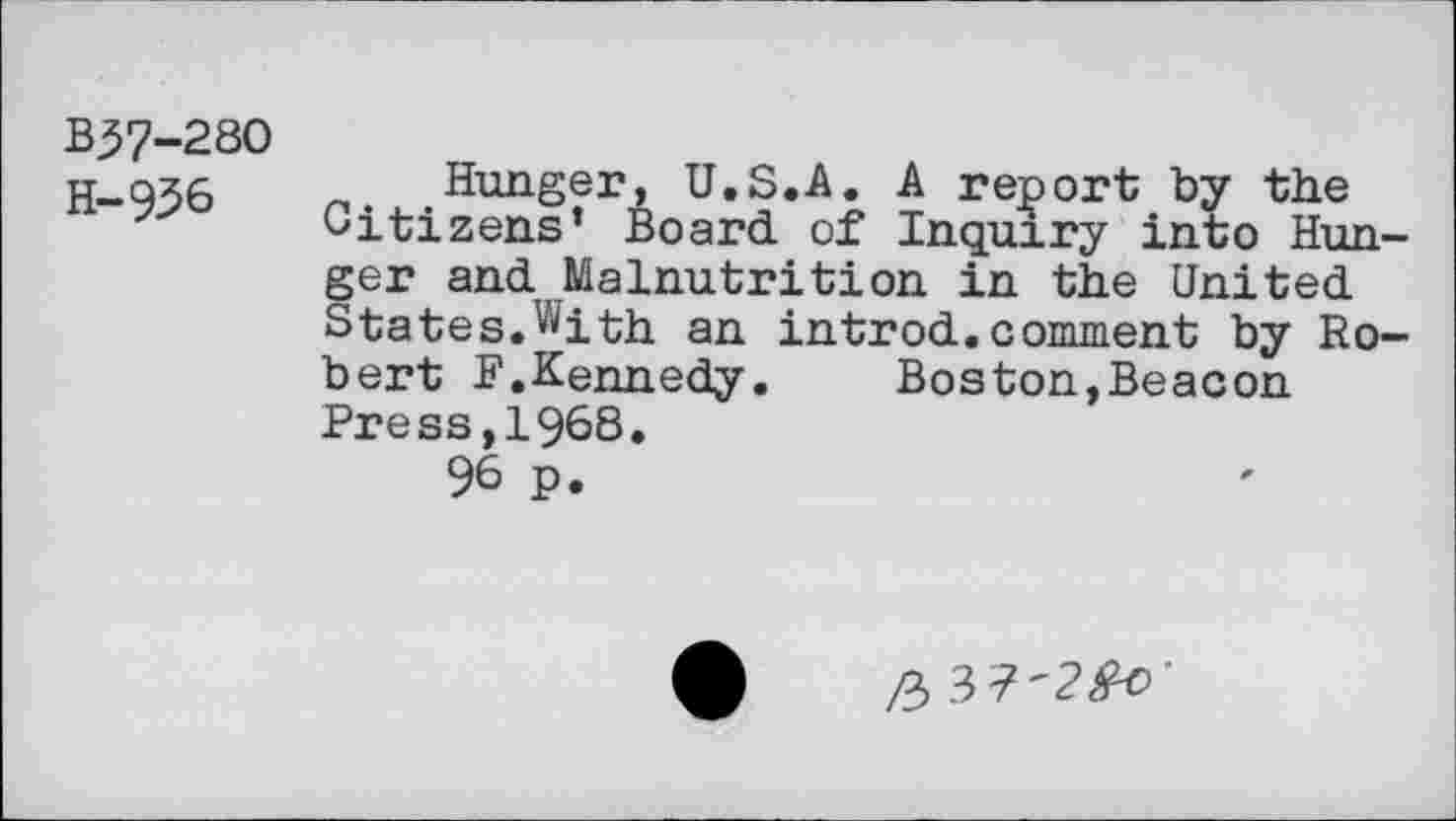 ﻿B37-28O H-956
Hunger, U.S.A. A report by the Citizens’ Board of Inquiry into Hunger and Malnutrition in the United States.With an introd.comment by Robert F.Kennedy. Boston,Beacon Press,1968.
96 p.
/3 3 7'?^'